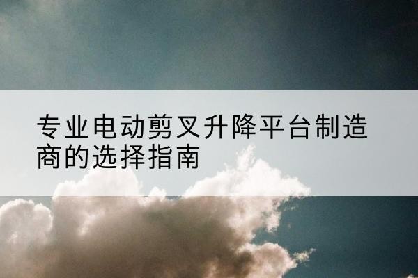 阳曲电动剪叉升降平台厂家-专业电动剪叉升降平台制造商的选择指南