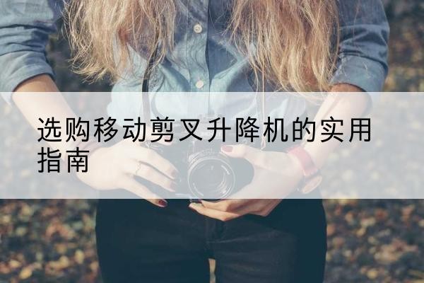 阳曲移动剪叉升降机怎么选-选购移动剪叉升降机的实用指南