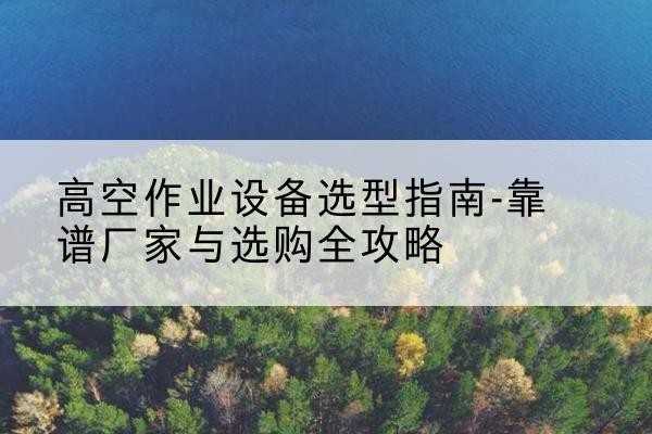 阳曲升降车厂家-高空作业设备选型指南-靠谱厂家与选购全攻略