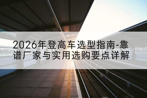 阳曲登高车厂家推荐-2026年登高车选型指南-靠谱厂家与实用选购要点详解