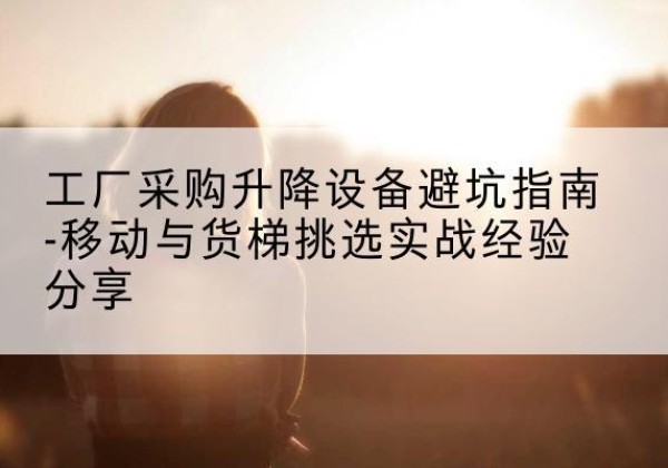 阳曲移动式升降机怎么选-工厂采购升降设备避坑指南-移动与货梯挑选实战经验分享