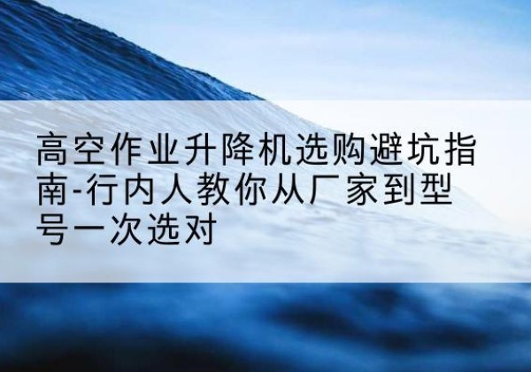 阳曲升降平台厂家-高空作业升降机选购避坑指南-行内人教你从厂家到型号一次选对