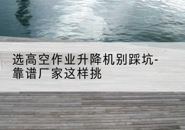 阳曲剪叉式升降机厂家-选高空作业升降机别踩坑-靠谱厂家这样挑