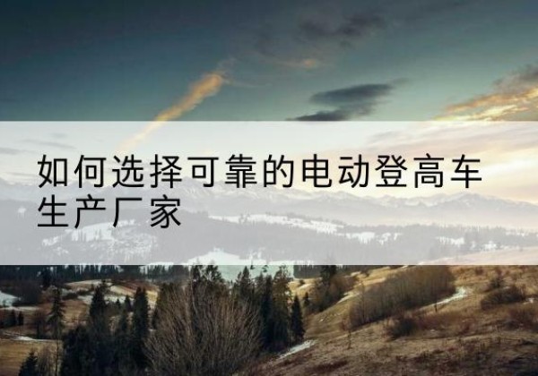阳曲电动登高车厂家-如何选择可靠的电动登高车生产厂家