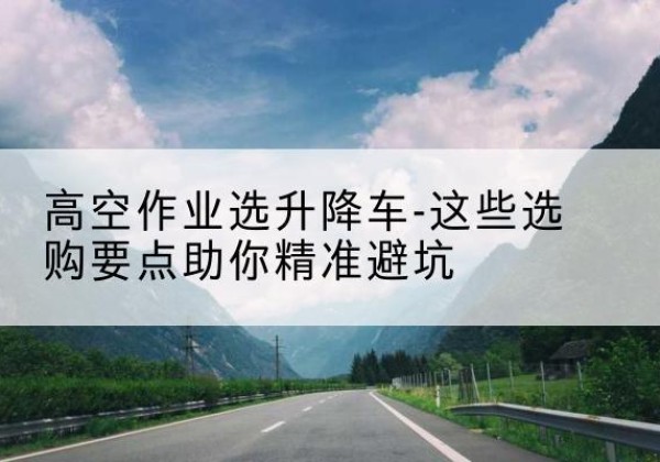 阳曲升降车厂家-高空作业选升降车-这些选购要点助你*避坑