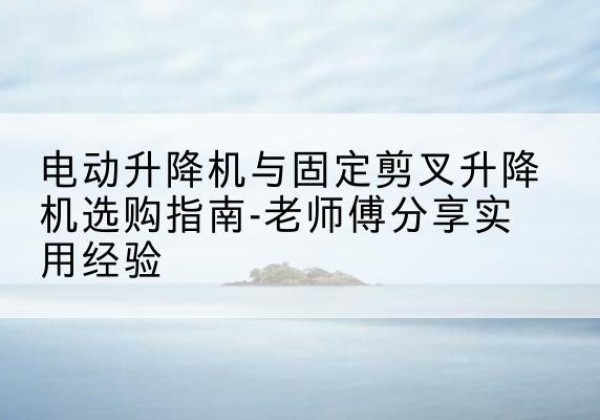 阳曲电动升降机怎么选-电动升降机与固定剪叉升降机选购指南-老师傅分享实用经验