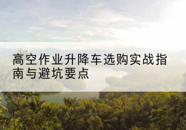 阳曲升降车怎么选-高空作业升降车选购实战指南与避坑要点