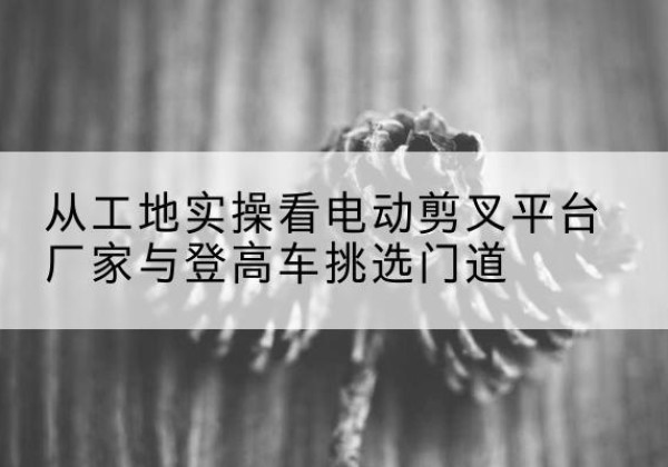 阳曲电动剪叉升降平台厂家-从工地实操看电动剪叉平台厂家与登高车挑选门道