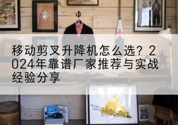 阳曲升降平台厂家推荐-移动剪叉升降机怎么选？2024年靠谱厂家推荐与实战经验分享