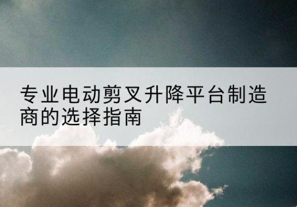 阳曲电动剪叉升降平台厂家-专业电动剪叉升降平台制造商的选择指南