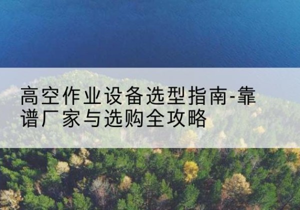 阳曲升降车厂家-高空作业设备选型指南-靠谱厂家与选购全攻略
