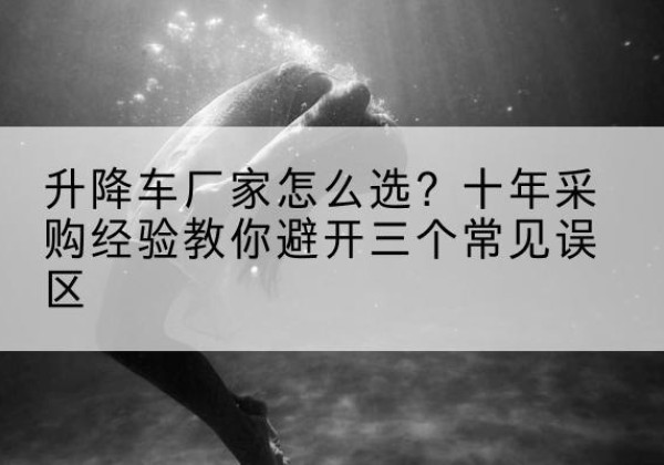 阳曲升降车厂家-怎么选？十年采购经验教你避开三个常见误区
